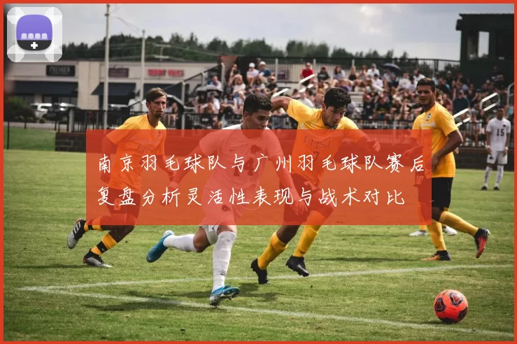南京羽毛球队与广州羽毛球队赛后复盘分析灵活性表现与战术对比