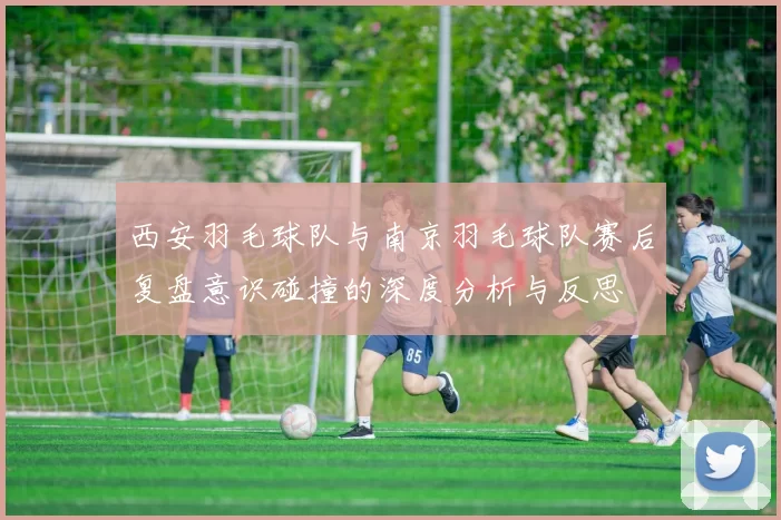 西安羽毛球队与南京羽毛球队赛后复盘意识碰撞的深度分析与反思