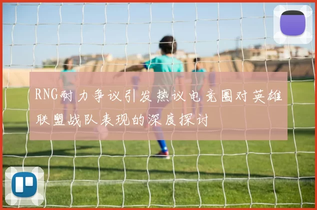 RNG耐力争议引发热议电竞圈对英雄联盟战队表现的深度探讨