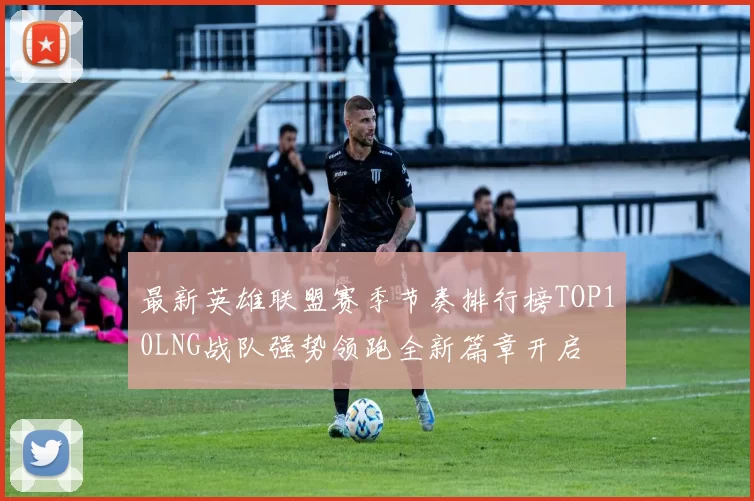 最新英雄联盟赛季节奏排行榜TOP10LNG战队强势领跑全新篇章开启