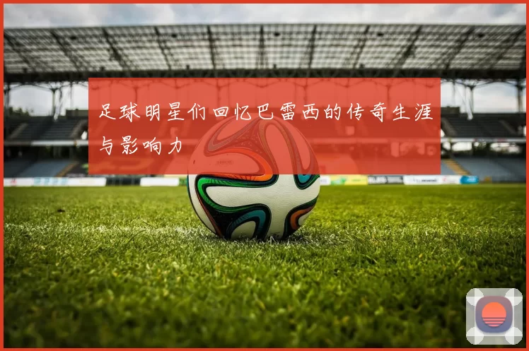 足球明星们回忆巴雷西的传奇生涯与影响力