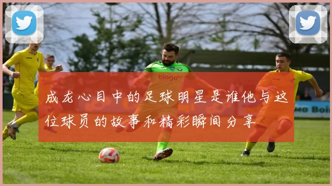 成龙心目中的足球明星是谁他与这位球员的故事和精彩瞬间分享