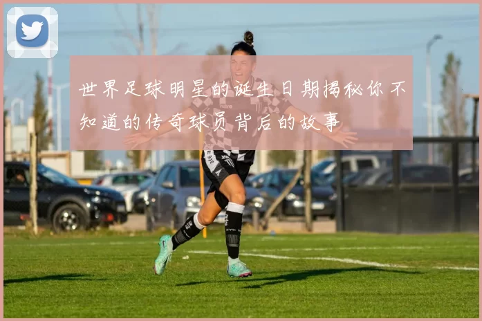 世界足球明星的诞生日期揭秘你不知道的传奇球员背后的故事