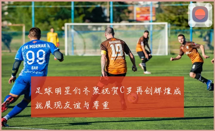 足球明星们齐聚祝贺C罗再创辉煌成就展现友谊与尊重