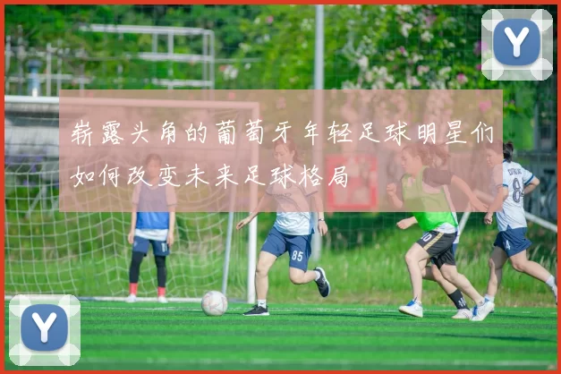 崭露头角的葡萄牙年轻足球明星们如何改变未来足球格局