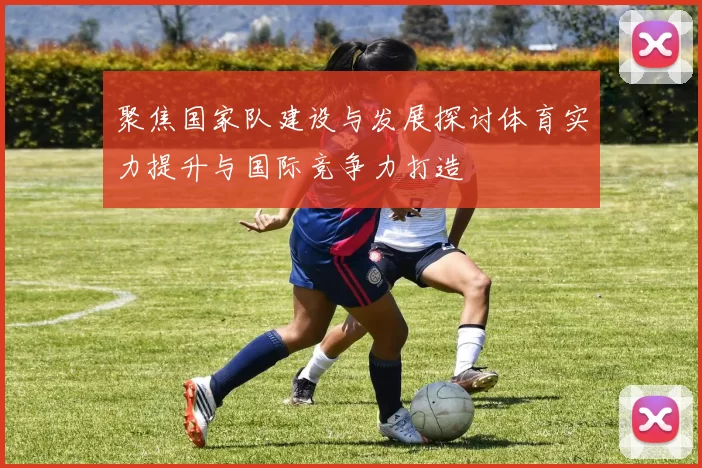 聚焦国家队建设与发展探讨体育实力提升与国际竞争力打造