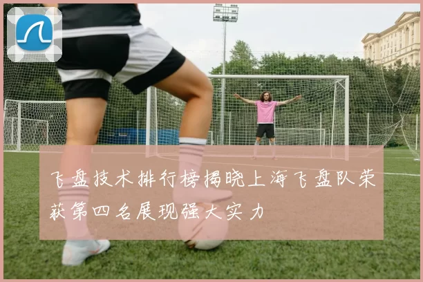 飞盘技术排行榜揭晓上海飞盘队荣获第四名展现强大实力