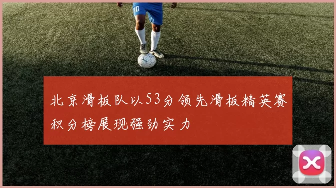 北京滑板队以53分领先滑板精英赛积分榜展现强劲实力