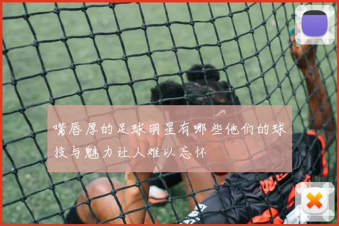 嘴唇厚的足球明星有哪些他们的球技与魅力让人难以忘怀
