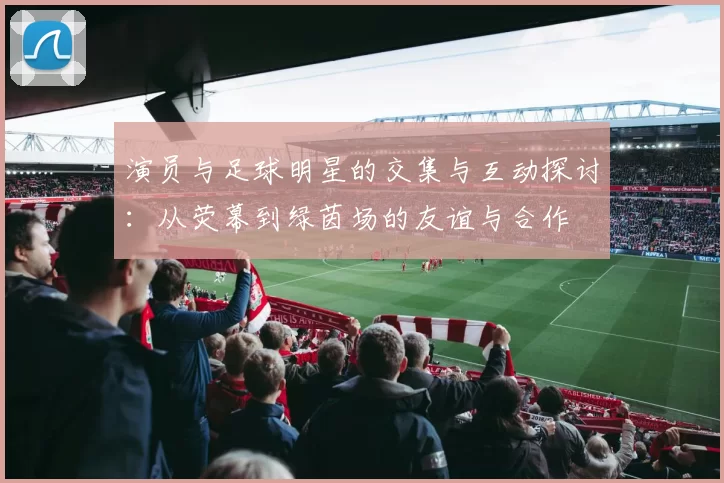 演员与足球明星的交集与互动探讨：从荧幕到绿茵场的友谊与合作