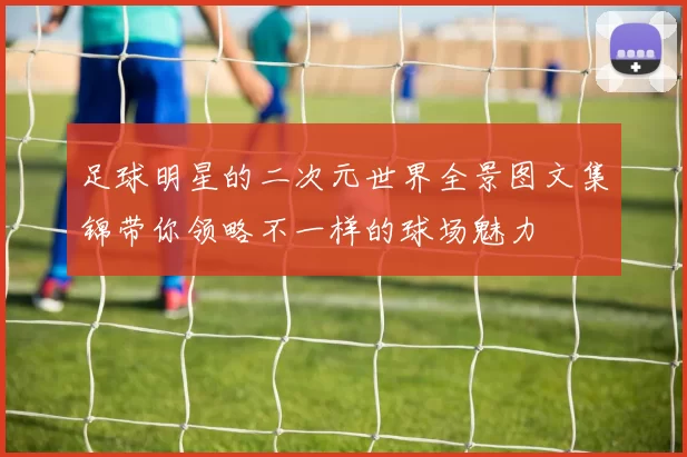 足球明星的二次元世界全景图文集锦带你领略不一样的球场魅力