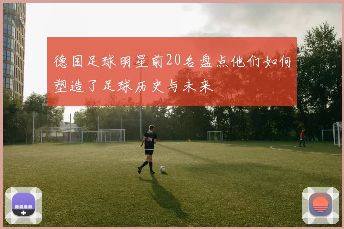 德国足球明星前20名盘点他们如何塑造了足球历史与未来