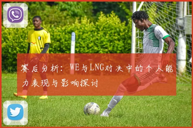赛后分析：WE与LNG对决中的个人能力表现与影响探讨