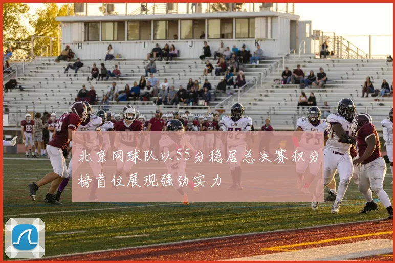 北京网球队以55分稳居总决赛积分榜首位展现强劲实力