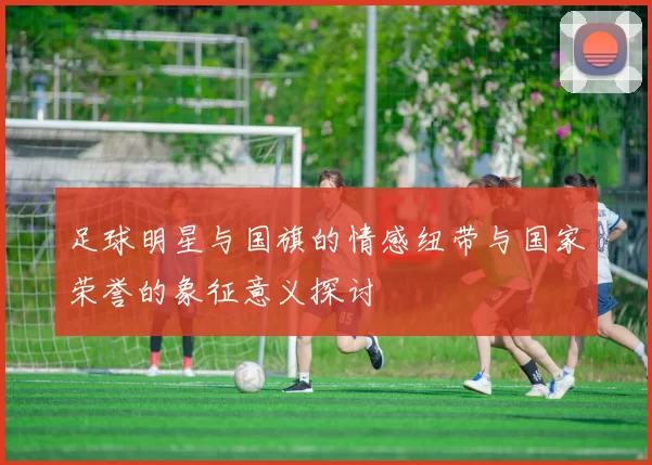 足球明星与国旗的情感纽带与国家荣誉的象征意义探讨