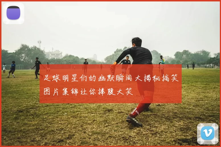 足球明星们的幽默瞬间大揭秘搞笑图片集锦让你捧腹大笑