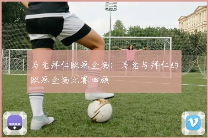 马竞拜仁欧冠全场：马竞与拜仁的欧冠全场比赛回顾
