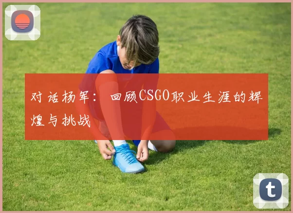 对话杨军：回顾CSGO职业生涯的辉煌与挑战