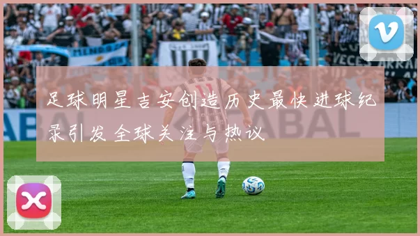 足球明星吉安创造历史最快进球纪录引发全球关注与热议