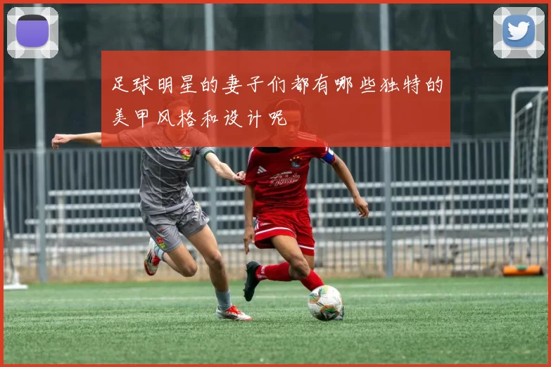 足球明星的妻子们都有哪些独特的美甲风格和设计呢