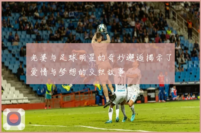 老婆与足球明星的奇妙邂逅揭示了爱情与梦想的交织故事