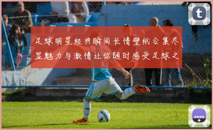 足球明星经典瞬间长情壁纸合集尽显魅力与激情让你随时感受足球之美