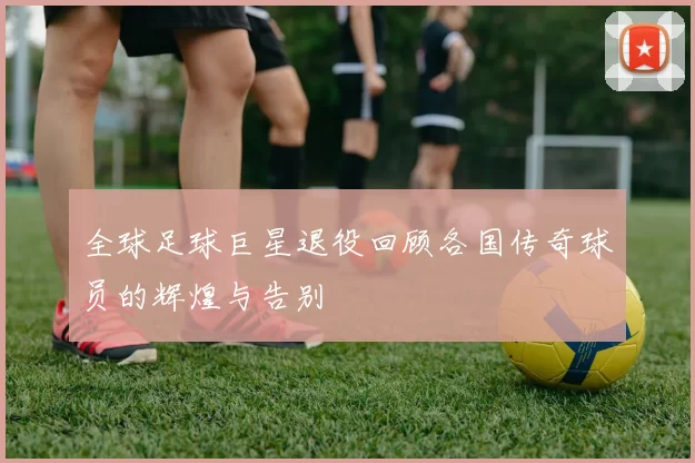全球足球巨星退役回顾各国传奇球员的辉煌与告别