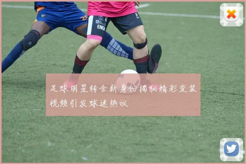 足球明星转会新身份揭秘精彩变装视频引发球迷热议