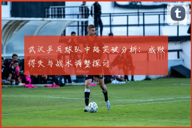 武汉乒乓球队中路突破分析：成败得失与战术调整探讨