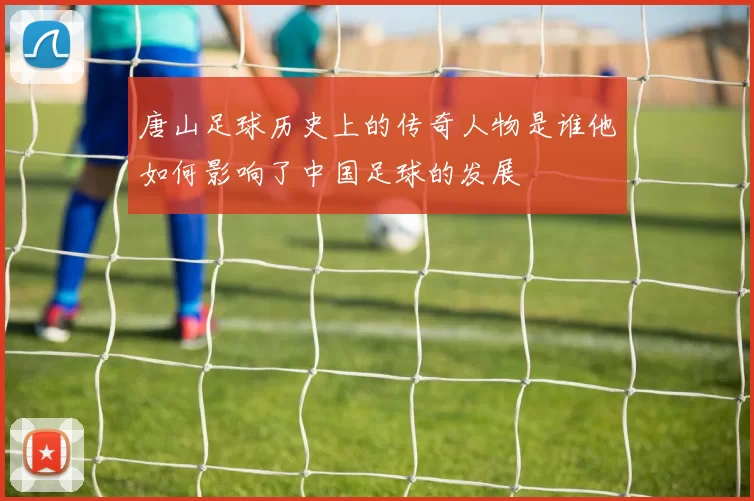 唐山足球历史上的传奇人物是谁他如何影响了中国足球的发展