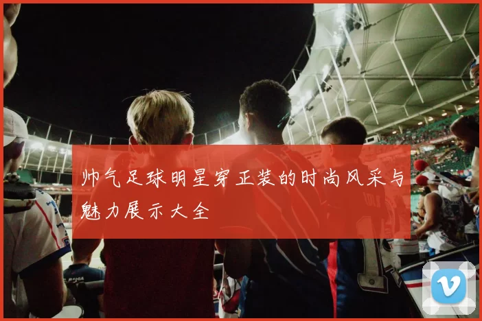 帅气足球明星穿正装的时尚风采与魅力展示大全