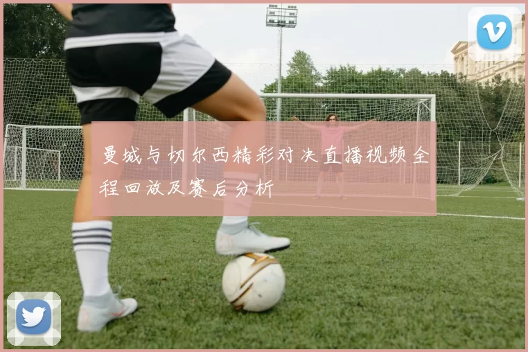 曼城与切尔西精彩对决直播视频全程回放及赛后分析