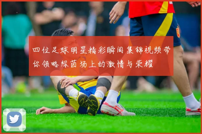 四位足球明星精彩瞬间集锦视频带你领略绿茵场上的激情与荣耀