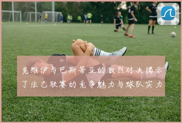 克维伊与巴斯蒂亚的激烈对决揭示了法乙联赛的竞争魅力与球队实力较量