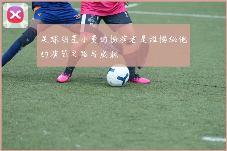 足球明星小曼的扮演者是谁揭秘他的演艺之路与成就