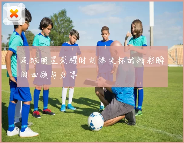 足球明星荣耀时刻捧奖杯的精彩瞬间回顾与分享