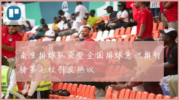 南京排球队荣登全国排球意识排行榜第七位引发热议