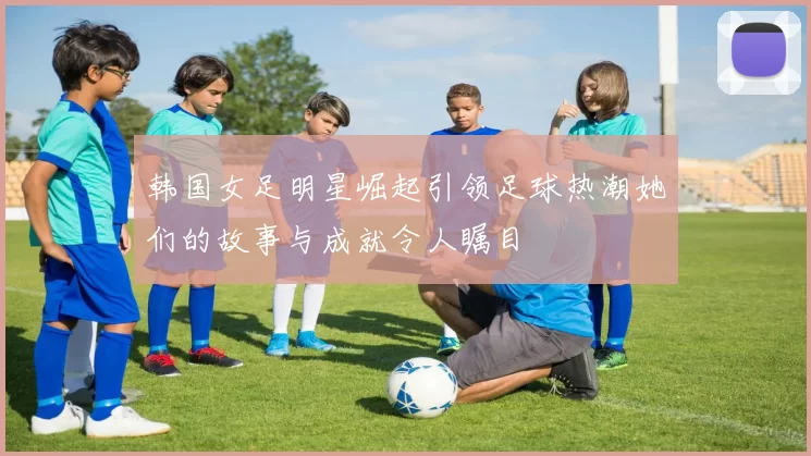 韩国女足明星崛起引领足球热潮她们的故事与成就令人瞩目