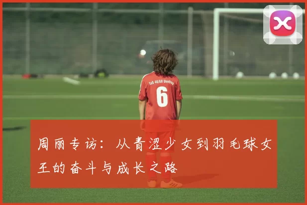 周丽专访：从青涩少女到羽毛球女王的奋斗与成长之路