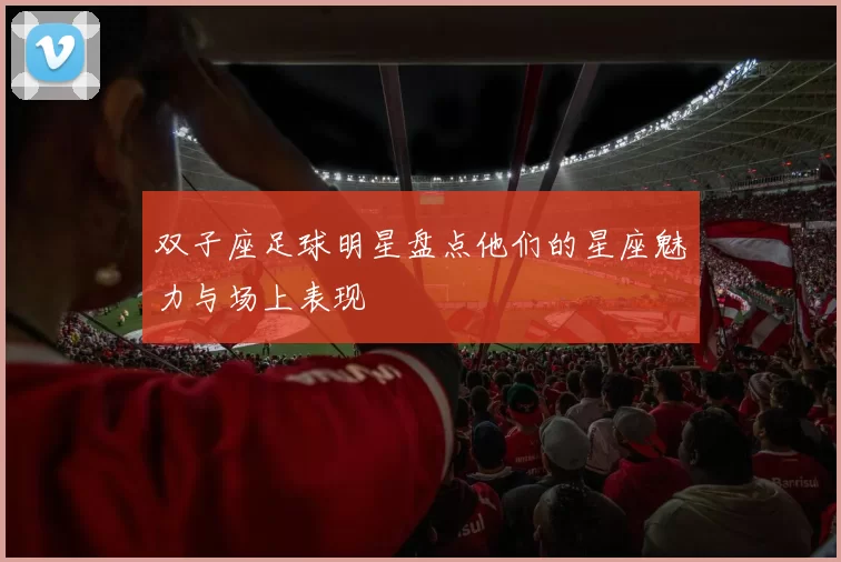 双子座足球明星盘点他们的星座魅力与场上表现