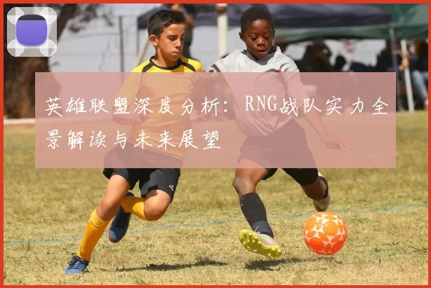 英雄联盟深度分析：RNG战队实力全景解读与未来展望