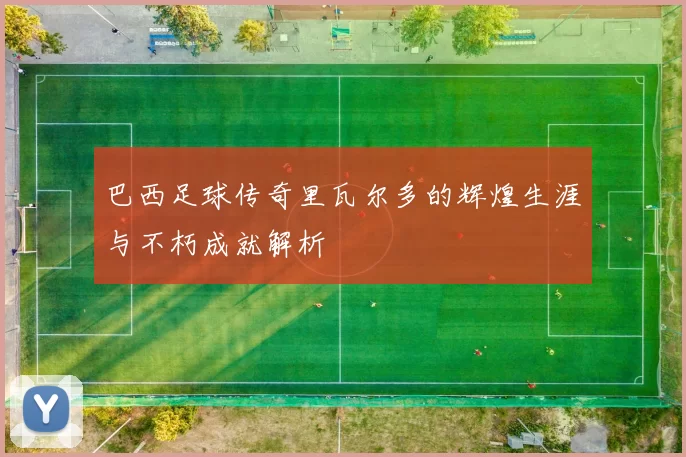 巴西足球传奇里瓦尔多的辉煌生涯与不朽成就解析