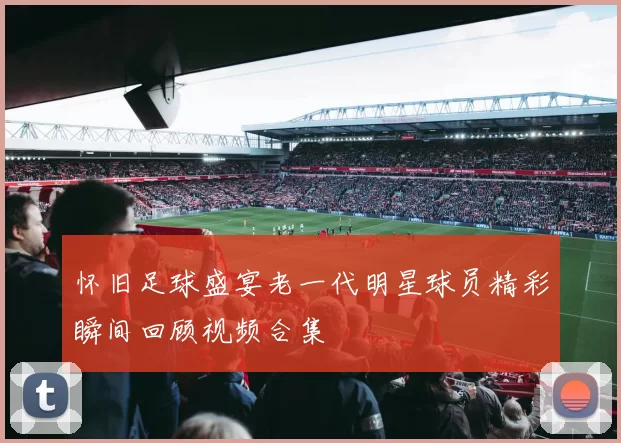 怀旧足球盛宴老一代明星球员精彩瞬间回顾视频合集